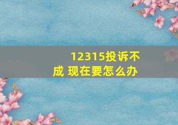 12315投诉不成 现在要怎么办